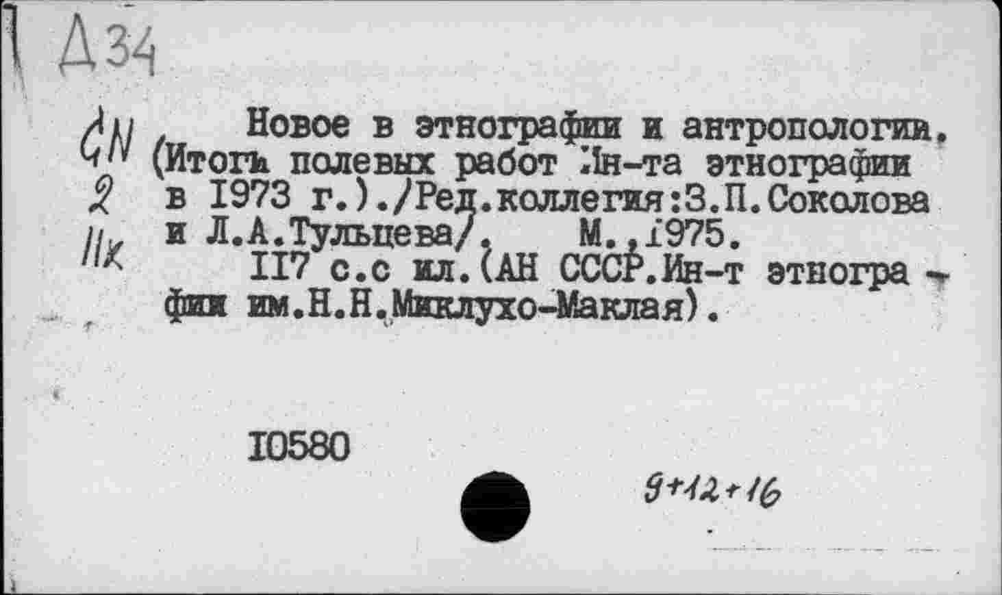 ﻿Дм
Au Новое в этнографии и антропологии ч/* (Итоги полевых работ Ин-та этнографии
в 1973 г.)./Ред.коллегия:З.П.Соколова
и и Л.А.Тульцева/. М.,1975.
Il'" II7 с.с ил. (АН СССР.Ин-т этногра -
фин им.Н.Н.Миклухо-Маклая).
10580
